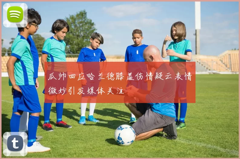 瓜帅回应哈兰德膝盖伤情疑云表情微妙引发媒体关注