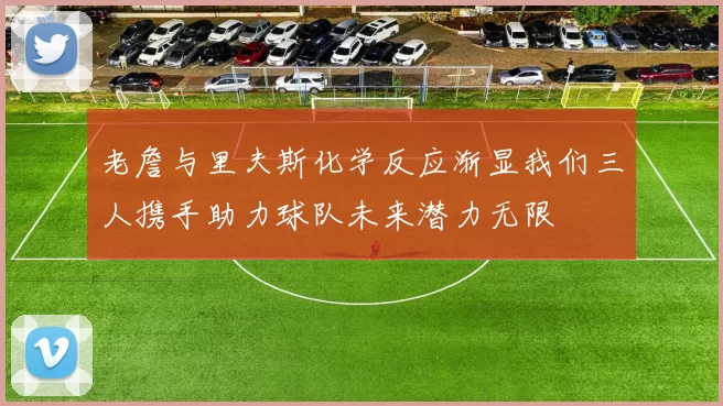 老詹与里夫斯化学反应渐显我们三人携手助力球队未来潜力无限