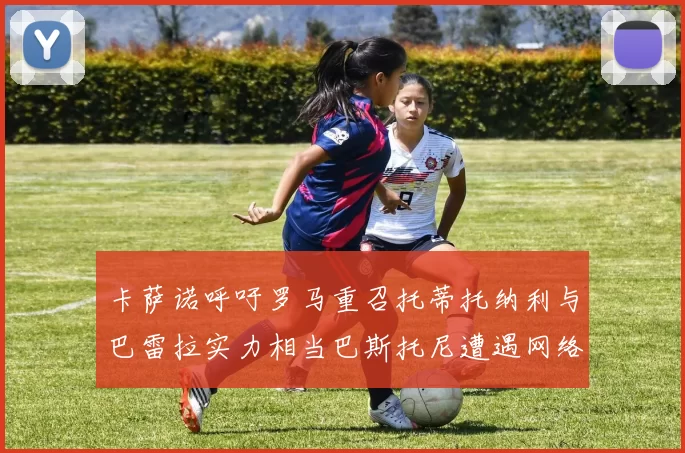 卡萨诺呼吁罗马重召托蒂托纳利与巴雷拉实力相当巴斯托尼遭遇网络暴力