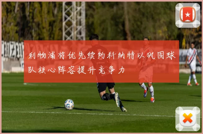 利物浦将优先续约科纳特以巩固球队核心阵容提升竞争力