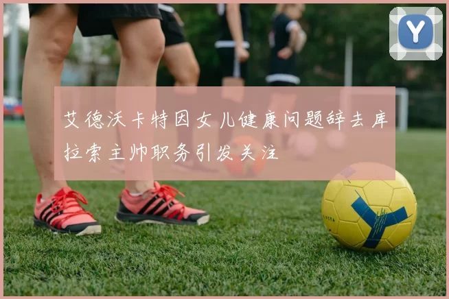 艾德沃卡特因女儿健康问题辞去库拉索主帅职务引发关注