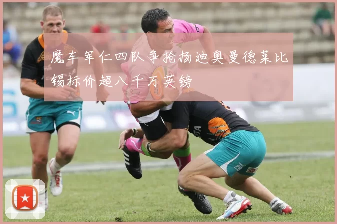 魔车军仁四队争抢扬迪奥曼德莱比锡标价超八千万英镑
