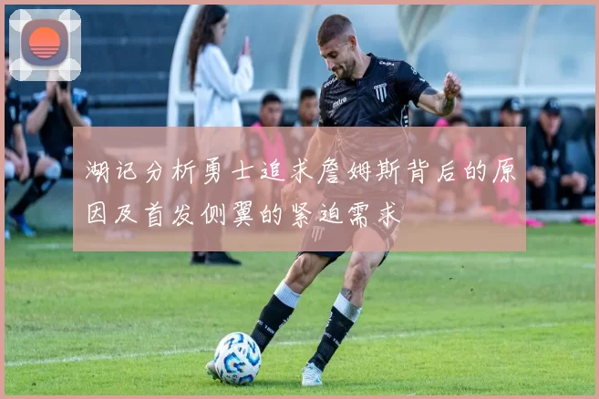 湖记分析勇士追求詹姆斯背后的原因及首发侧翼的紧迫需求