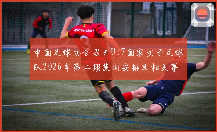 中国足球协会召开U17国家女子足球队2026年第二期集训安排及相关事项通知