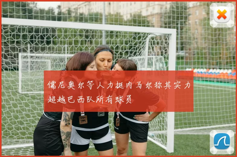 儒尼奥尔等人力挺内马尔称其实力超越巴西队所有球员