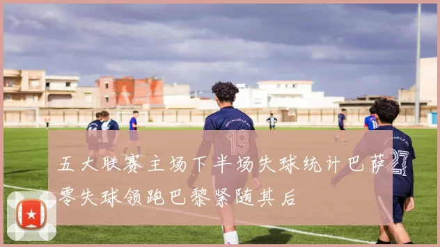 五大联赛主场下半场失球统计巴萨零失球领跑巴黎紧随其后