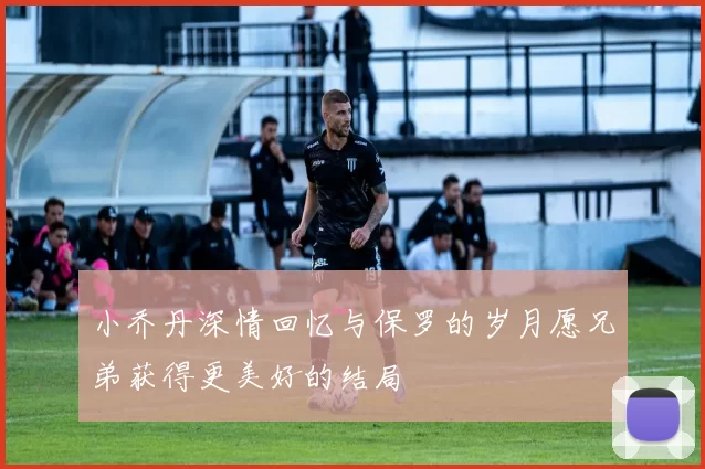 小乔丹深情回忆与保罗的岁月愿兄弟获得更美好的结局