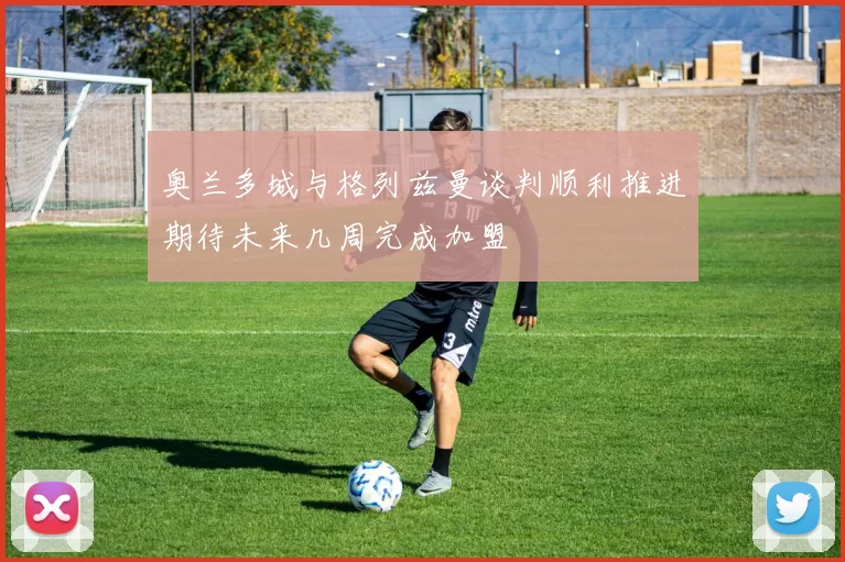 奥兰多城与格列兹曼谈判顺利推进期待未来几周完成加盟