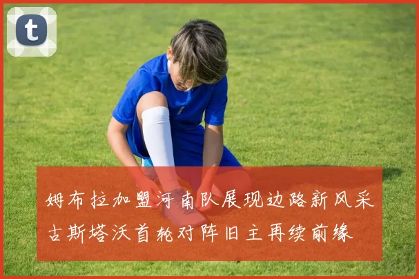 姆布拉加盟河南队展现边路新风采古斯塔沃首轮对阵旧主再续前缘