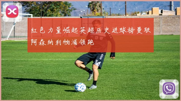 红色力量崛起英超历史进球榜曼联阿森纳利物浦领跑