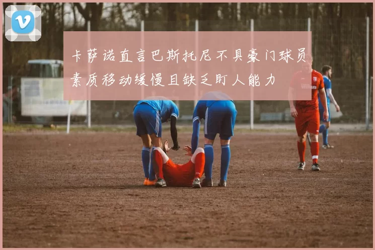 卡萨诺直言巴斯托尼不具豪门球员素质移动缓慢且缺乏盯人能力