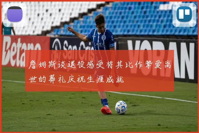 詹姆斯谈退役感受将其比作挚爱离世的葬礼庆祝生涯成就