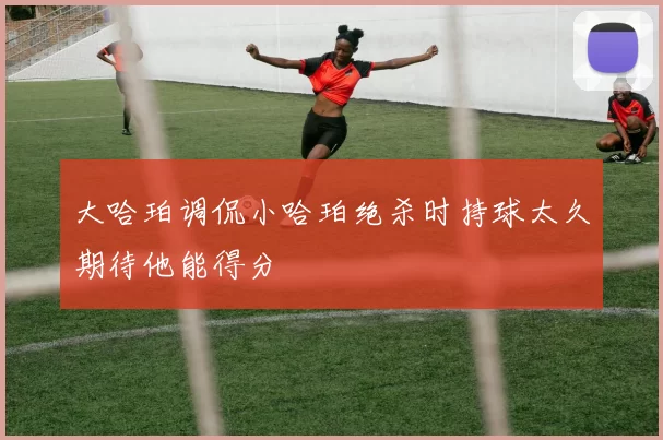 大哈珀调侃小哈珀绝杀时持球太久期待他能得分