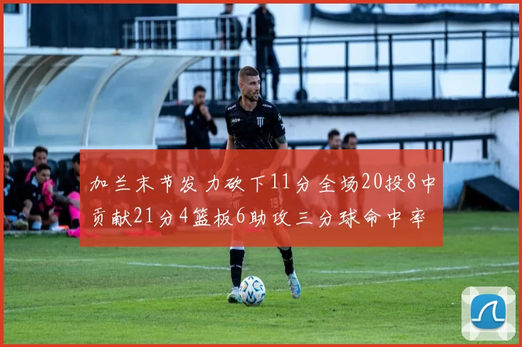 加兰末节发力砍下11分全场20投8中贡献21分4篮板6助攻三分球命中率高达375
