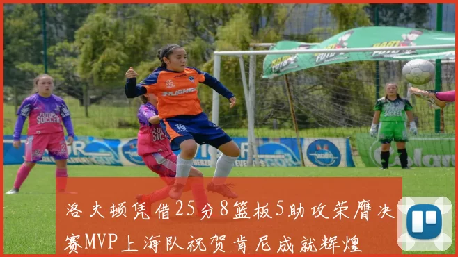 洛夫顿凭借25分8篮板5助攻荣膺决赛MVP上海队祝贺肯尼成就辉煌