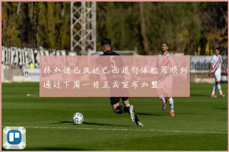林加德已抵达巴西进行体检若顺利通过下周一将正式宣布加盟
