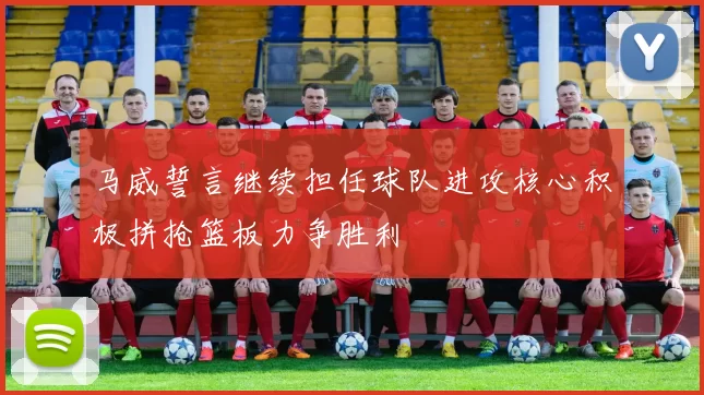 马威誓言继续担任球队进攻核心积极拼抢篮板力争胜利