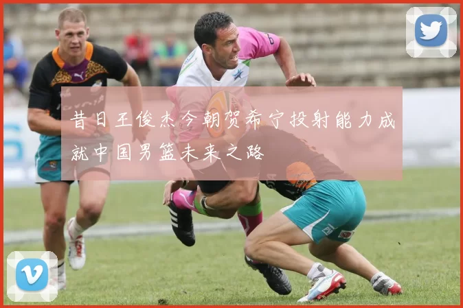 昔日王俊杰今朝贺希宁投射能力成就中国男篮未来之路