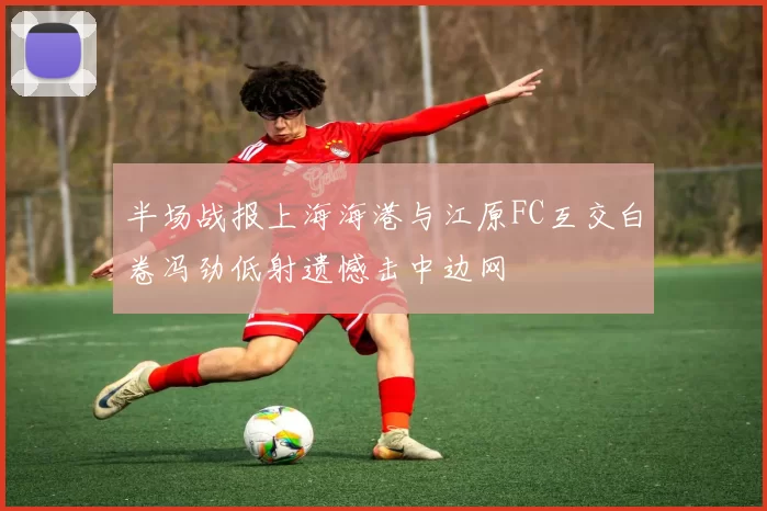 半场战报上海海港与江原FC互交白卷冯劲低射遗憾击中边网