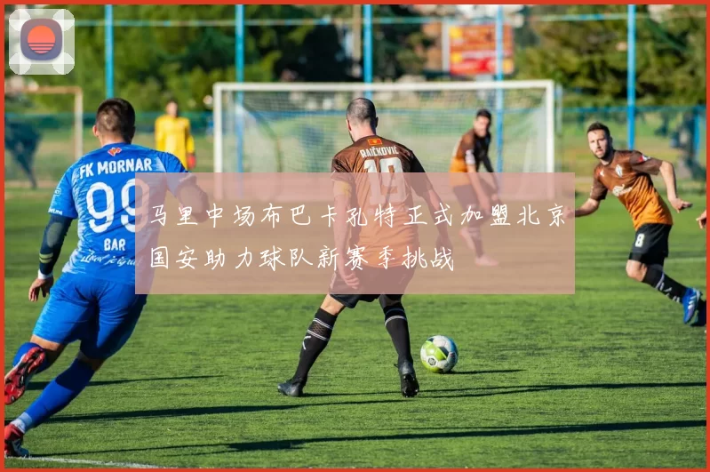 马里中场布巴卡孔特正式加盟北京国安助力球队新赛季挑战