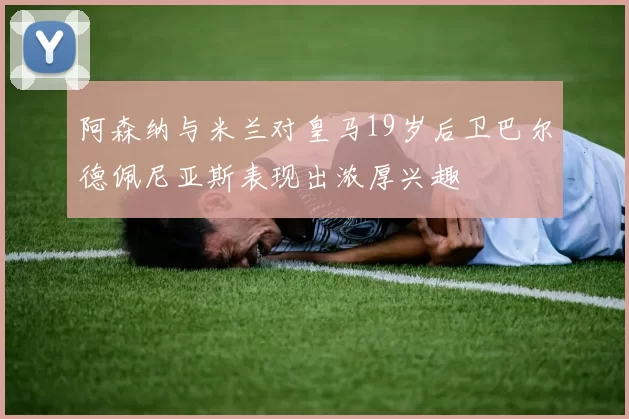 阿森纳与米兰对皇马19岁后卫巴尔德佩尼亚斯表现出浓厚兴趣