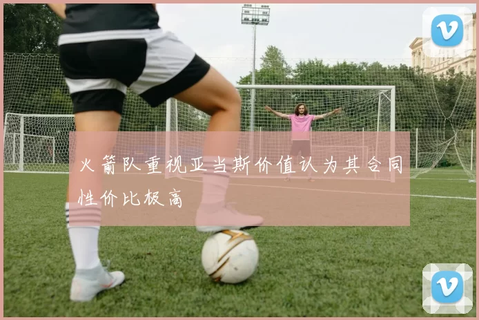 火箭队重视亚当斯价值认为其合同性价比极高